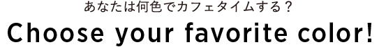 あなたは何色でカフェタイムする？Choice your favorite color!