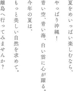 夏をめいっぱい楽しむなら、やっぱり沖縄！青い空、青い海、白い雲に心が躍る。今年の夏は、もっと美しい自然を求めて。離島へ行ってみませんか？