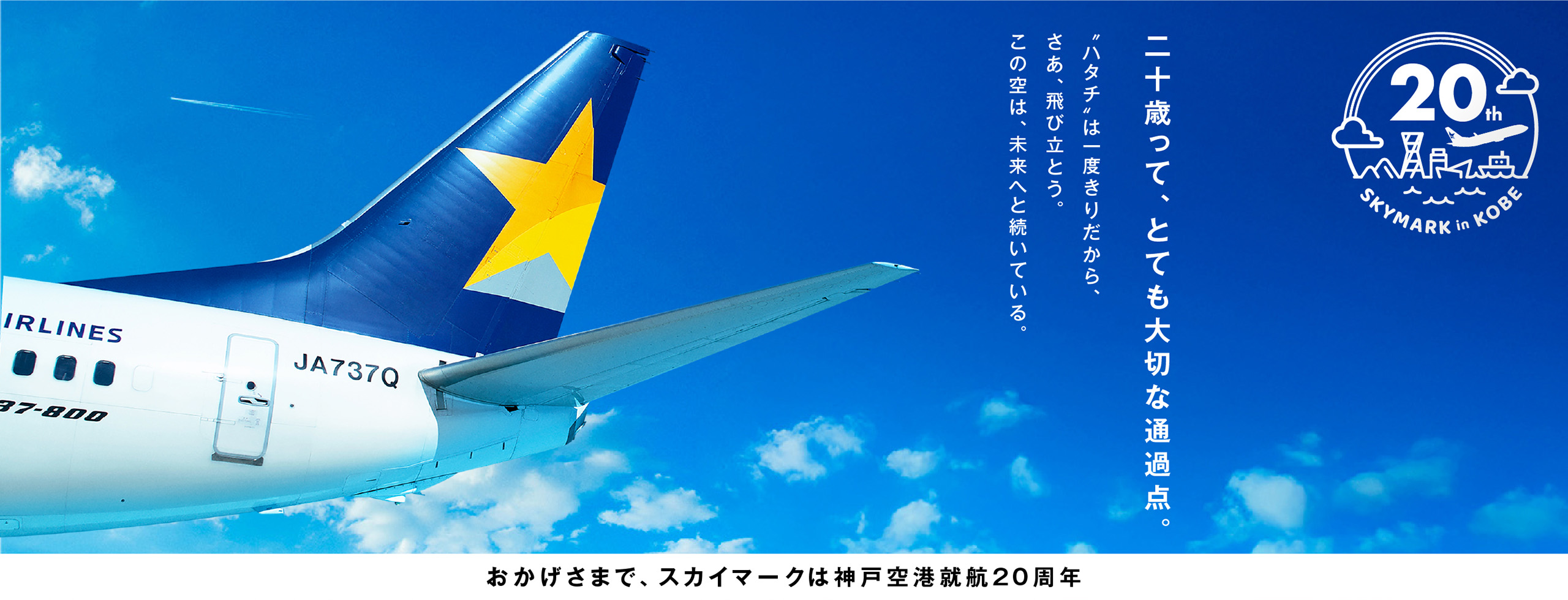 二十歳って、とても大切な通過点。ハタチは一度きりだから、さあ、飛び立とう。この空は、未来へと続いている。おかげさまで、スカイマークは神戸空港就航20周年