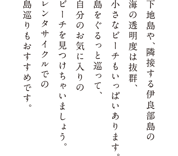 下地島や、隣接する伊良部島の海の透明度は抜群、小さなビーチもいっぱいあります。島をぐるっと巡って、自分のお気に入りのビーチを見つけちゃいましょう。レンタサイクルでの島巡りもおすすめです。